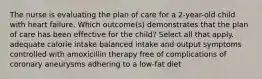 The nurse is evaluating the plan of care for a 2-year-old child with heart failure. Which outcome(s) demonstrates that the plan of care has been effective for the child? Select all that apply. adequate calorie intake balanced intake and output symptoms controlled with amoxicillin therapy free of complications of coronary aneurysms adhering to a low-fat diet