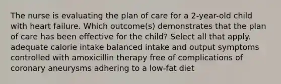 The nurse is evaluating the plan of care for a 2-year-old child with heart failure. Which outcome(s) demonstrates that the plan of care has been effective for the child? Select all that apply. adequate calorie intake balanced intake and output symptoms controlled with amoxicillin therapy free of complications of coronary aneurysms adhering to a low-fat diet