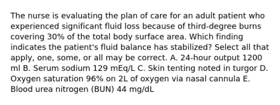 The nurse is evaluating the plan of care for an adult patient who experienced significant fluid loss because of third-degree burns covering 30% of the total body surface area. Which finding indicates the patient's fluid balance has stabilized? Select all that apply, one, some, or all may be correct. A. 24-hour output 1200 ml B. Serum sodium 129 mEq/L C. Skin tenting noted in turgor D. Oxygen saturation 96% on 2L of oxygen via nasal cannula E. Blood urea nitrogen (BUN) 44 mg/dL