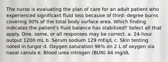 The nurse is evaluating the plan of care for an adult patient who experienced significant fluid loss because of third- degree burns covering 30% of the total body surface area. Which finding indicates the patient's fluid balance has stabilized? Select all that apply. One, some, or all responses may be correct. a. 24-hour output 1200 mL b. Serum sodium 129 mEq/L c. Skin tenting noted in turgor d. Oxygen saturation 96% on 2 L of oxygen via nasal canula e. Blood urea nitrogen (BUN) 44 mg/dL