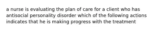 a nurse is evaluating the plan of care for a client who has antisocial personality disorder which of the following actions indicates that he is making progress with the treatment