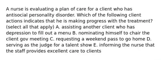 A nurse is evaluating a plan of care for a client who has antisocial personality disorder. Which of the following client actions indicates that he is making progress with the treatment? (select all that apply) A. assisting another client who has depression to fill out a menu B. nominating himself to chair the client gov meeting C. requesting a weekend pass to go home D. serving as the judge for a talent show E. informing the nurse that the staff provides excellent care to clients