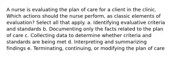 A nurse is evaluating the plan of care for a client in the clinic. Which actions should the nurse perform, as classic elements of evaluation? Select all that apply. a. Identifying evaluative criteria and standards b. Documenting only the facts related to the plan of care c. Collecting data to determine whether criteria and standards are being met d. Interpreting and summarizing findings e. Terminating, continuing, or modifying the plan of care