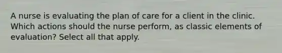 A nurse is evaluating the plan of care for a client in the clinic. Which actions should the nurse perform, as classic elements of evaluation? Select all that apply.