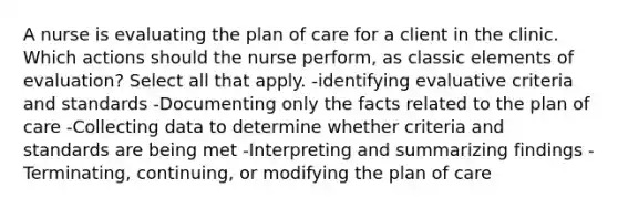 A nurse is evaluating the plan of care for a client in the clinic. Which actions should the nurse perform, as classic elements of evaluation? Select all that apply. -identifying evaluative criteria and standards -Documenting only the facts related to the plan of care -Collecting data to determine whether criteria and standards are being met -Interpreting and summarizing findings -Terminating, continuing, or modifying the plan of care