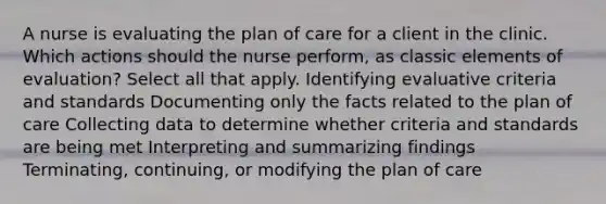 A nurse is evaluating the plan of care for a client in the clinic. Which actions should the nurse perform, as classic elements of evaluation? Select all that apply. Identifying evaluative criteria and standards Documenting only the facts related to the plan of care Collecting data to determine whether criteria and standards are being met Interpreting and summarizing findings Terminating, continuing, or modifying the plan of care