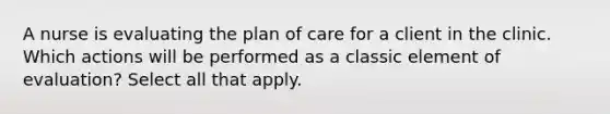 A nurse is evaluating the plan of care for a client in the clinic. Which actions will be performed as a classic element of evaluation? Select all that apply.