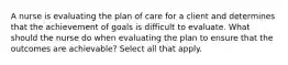 A nurse is evaluating the plan of care for a client and determines that the achievement of goals is difficult to evaluate. What should the nurse do when evaluating the plan to ensure that the outcomes are achievable? Select all that apply.