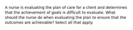 A nurse is evaluating the plan of care for a client and determines that the achievement of goals is difficult to evaluate. What should the nurse do when evaluating the plan to ensure that the outcomes are achievable? Select all that apply.