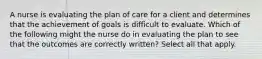 A nurse is evaluating the plan of care for a client and determines that the achievement of goals is difficult to evaluate. Which of the following might the nurse do in evaluating the plan to see that the outcomes are correctly written? Select all that apply.