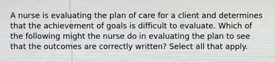 A nurse is evaluating the plan of care for a client and determines that the achievement of goals is difficult to evaluate. Which of the following might the nurse do in evaluating the plan to see that the outcomes are correctly written? Select all that apply.