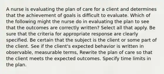 A nurse is evaluating the plan of care for a client and determines that the achievement of goals is difficult to evaluate. Which of the following might the nurse do in evaluating the plan to see that the outcomes are correctly written? Select all that apply. Be sure that the criteria for appropriate response are clearly specified. Be certain that the subject is the client or some part of the client. See if the client's expected behavior is written in observable, measurable terms, Rewrite the plan of care so that the client meets the expected outcomes. Specify time limits in the plan.