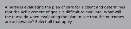 A nurse is evaluating the plan of care for a client and determines that the achievement of goals is difficult to evaluate. What will the nurse do when evaluating the plan to see that the outcomes are achievable? Select all that apply.