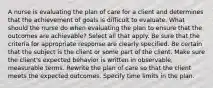 A nurse is evaluating the plan of care for a client and determines that the achievement of goals is difficult to evaluate. What should the nurse do when evaluating the plan to ensure that the outcomes are achievable? Select all that apply. Be sure that the criteria for appropriate response are clearly specified. Be certain that the subject is the client or some part of the client. Make sure the client's expected behavior is written in observable, measurable terms. Rewrite the plan of care so that the client meets the expected outcomes. Specify time limits in the plan.