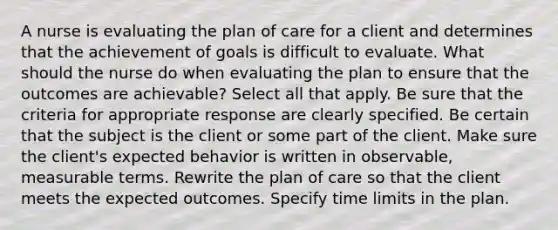 A nurse is evaluating the plan of care for a client and determines that the achievement of goals is difficult to evaluate. What should the nurse do when evaluating the plan to ensure that the outcomes are achievable? Select all that apply. Be sure that the criteria for appropriate response are clearly specified. Be certain that the subject is the client or some part of the client. Make sure the client's expected behavior is written in observable, measurable terms. Rewrite the plan of care so that the client meets the expected outcomes. Specify time limits in the plan.