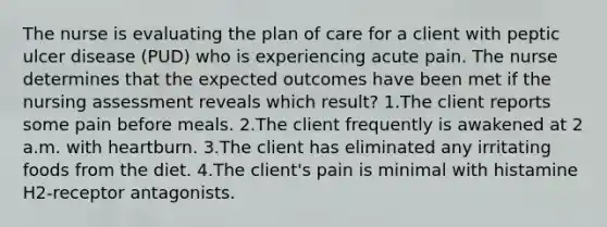 The nurse is evaluating the plan of care for a client with peptic ulcer disease (PUD) who is experiencing acute pain. The nurse determines that the expected outcomes have been met if the nursing assessment reveals which result? 1.The client reports some pain before meals. 2.The client frequently is awakened at 2 a.m. with heartburn. 3.The client has eliminated any irritating foods from the diet. 4.The client's pain is minimal with histamine H2-receptor antagonists.