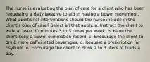 The nurse is evaluating the plan of care for a client who has been requesting a daily laxative to aid in having a bowel movement. What additional interventions should the nurse include in the client's plan of care? Select all that apply. a. Instruct the client to walk at least 30 minutes 3 to 5 times per week. b. Have the client keep a bowel elimination record. c. Encourage the client to drink more caffeinated beverages. d. Request a prescription for psyllium. e. Encourage the client to drink 2 to 3 liters of fluids a day.