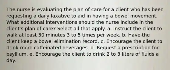 The nurse is evaluating the plan of care for a client who has been requesting a daily laxative to aid in having a bowel movement. What additional interventions should the nurse include in the client's plan of care? Select all that apply. a. Instruct the client to walk at least 30 minutes 3 to 5 times per week. b. Have the client keep a bowel elimination record. c. Encourage the client to drink more caffeinated beverages. d. Request a prescription for psyllium. e. Encourage the client to drink 2 to 3 liters of fluids a day.