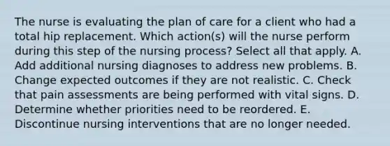 The nurse is evaluating the plan of care for a client who had a total hip replacement. Which action(s) will the nurse perform during this step of the nursing process? Select all that apply. A. Add additional nursing diagnoses to address new problems. B. Change expected outcomes if they are not realistic. C. Check that pain assessments are being performed with vital signs. D. Determine whether priorities need to be reordered. E. Discontinue nursing interventions that are no longer needed.