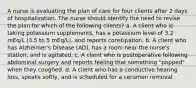 A nurse is evaluating the plan of care for four clients after 2 days of hospitalization. The nurse should identify the need to revise the plan for which of the following clients? a. A client who is taking potassium supplements, has a potassium level of 3.2 mEq/L (3.5 to 5 mEq/L), and reports constipation. b. A client who has Alzheimer's Disease (AD), has a room near the nurse's station, and is agitated. c. A client who is postoperative following abdominal surgery and reports feeling that something "popped" when they coughed. d. A client who has a conductive hearing loss, speaks softly, and is scheduled for a cerumen removal.