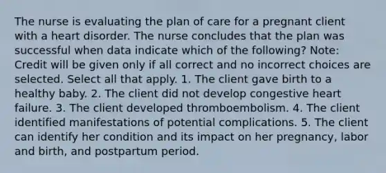 The nurse is evaluating the plan of care for a pregnant client with a heart disorder. The nurse concludes that the plan was successful when data indicate which of the following? Note: Credit will be given only if all correct and no incorrect choices are selected. Select all that apply. 1. The client gave birth to a healthy baby. 2. The client did not develop congestive heart failure. 3. The client developed thromboembolism. 4. The client identified manifestations of potential complications. 5. The client can identify her condition and its impact on her pregnancy, labor and birth, and postpartum period.