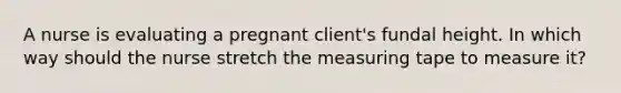 A nurse is evaluating a pregnant client's fundal height. In which way should the nurse stretch the measuring tape to measure it?