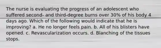 The nurse is evaluating the progress of an adolescent who suffered second- and third-degree burns over 30% of his body 4 days ago. Which of the following would indicate that he is improving? a. He no longer feels pain. b. All of his blisters have opened. c. Revascularization occurs. d. Blanching of the tissues stops.