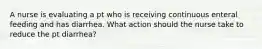 A nurse is evaluating a pt who is receiving continuous enteral feeding and has diarrhea. What action should the nurse take to reduce the pt diarrhea?