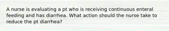 A nurse is evaluating a pt who is receiving continuous enteral feeding and has diarrhea. What action should the nurse take to reduce the pt diarrhea?