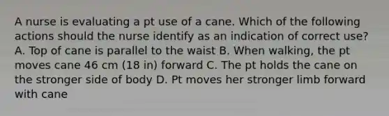 A nurse is evaluating a pt use of a cane. Which of the following actions should the nurse identify as an indication of correct use? A. Top of cane is parallel to the waist B. When walking, the pt moves cane 46 cm (18 in) forward C. The pt holds the cane on the stronger side of body D. Pt moves her stronger limb forward with cane