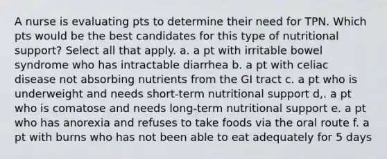 A nurse is evaluating pts to determine their need for TPN. Which pts would be the best candidates for this type of nutritional support? Select all that apply. a. a pt with irritable bowel syndrome who has intractable diarrhea b. a pt with celiac disease not absorbing nutrients from the GI tract c. a pt who is underweight and needs short-term nutritional support d,. a pt who is comatose and needs long-term nutritional support e. a pt who has anorexia and refuses to take foods via the oral route f. a pt with burns who has not been able to eat adequately for 5 days