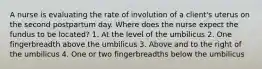 A nurse is evaluating the rate of involution of a client's uterus on the second postpartum day. Where does the nurse expect the fundus to be located? 1. At the level of the umbilicus 2. One fingerbreadth above the umbilicus 3. Above and to the right of the umbilicus 4. One or two fingerbreadths below the umbilicus