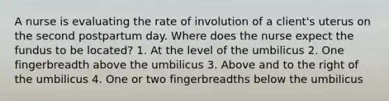 A nurse is evaluating the rate of involution of a client's uterus on the second postpartum day. Where does the nurse expect the fundus to be located? 1. At the level of the umbilicus 2. One fingerbreadth above the umbilicus 3. Above and to the right of the umbilicus 4. One or two fingerbreadths below the umbilicus