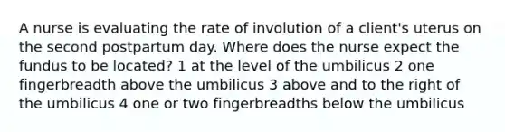 A nurse is evaluating the rate of involution of a client's uterus on the second postpartum day. Where does the nurse expect the fundus to be located? 1 at the level of the umbilicus 2 one fingerbreadth above the umbilicus 3 above and to the right of the umbilicus 4 one or two fingerbreadths below the umbilicus