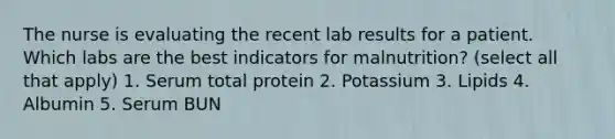 The nurse is evaluating the recent lab results for a patient. Which labs are the best indicators for malnutrition? (select all that apply) 1. Serum total protein 2. Potassium 3. Lipids 4. Albumin 5. Serum BUN