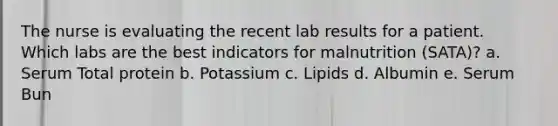 The nurse is evaluating the recent lab results for a patient. Which labs are the best indicators for malnutrition (SATA)? a. Serum Total protein b. Potassium c. Lipids d. Albumin e. Serum Bun