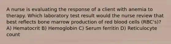 A nurse is evaluating the response of a client with anemia to therapy. Which laboratory test result would the nurse review that best reflects bone marrow production of red blood cells (RBC's)? A) Hematocrit B) Hemoglobin C) Serum ferritin D) Reticulocyte count