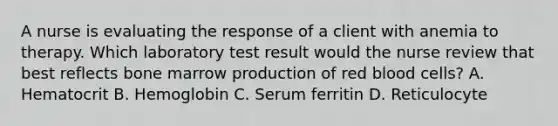 A nurse is evaluating the response of a client with anemia to therapy. Which laboratory test result would the nurse review that best reflects bone marrow production of red blood cells? A. Hematocrit B. Hemoglobin C. Serum ferritin D. Reticulocyte