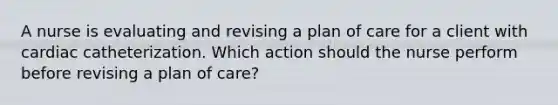 A nurse is evaluating and revising a plan of care for a client with cardiac catheterization. Which action should the nurse perform before revising a plan of care?