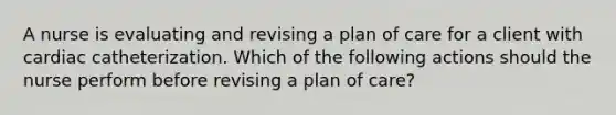 A nurse is evaluating and revising a plan of care for a client with cardiac catheterization. Which of the following actions should the nurse perform before revising a plan of care?