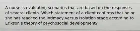 A nurse is evaluating scenarios that are based on the responses of several clients. Which statement of a client confirms that he or she has reached the Intimacy versus Isolation stage according to Erikson's theory of psychosocial development?