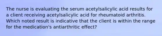 The nurse is evaluating the serum acetylsalicylic acid results for a client receiving acetylsalicylic acid for rheumatoid arthritis. Which noted result is indicative that the client is within the range for the medication's antiarthritic effect?