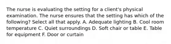 The nurse is evaluating the setting for a client's physical examination. The nurse ensures that the setting has which of the following? Select all that apply. A. Adequate lighting B. Cool room temperature C. Quiet surroundings D. Soft chair or table E. Table for equipment F. Door or curtain