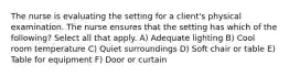The nurse is evaluating the setting for a client's physical examination. The nurse ensures that the setting has which of the following? Select all that apply. A) Adequate lighting B) Cool room temperature C) Quiet surroundings D) Soft chair or table E) Table for equipment F) Door or curtain