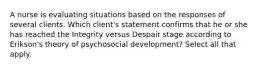 A nurse is evaluating situations based on the responses of several clients. Which client's statement confirms that he or she has reached the Integrity versus Despair stage according to Erikson's theory of psychosocial development? Select all that apply.