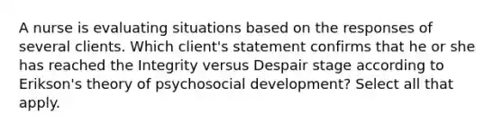 A nurse is evaluating situations based on the responses of several clients. Which client's statement confirms that he or she has reached the Integrity versus Despair stage according to Erikson's theory of psychosocial development? Select all that apply.