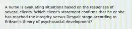 A nurse is evaluating situations based on the responses of several clients. Which client's statement confirms that he or she has reached the Integrity versus Despair stage according to Erikson's theory of psychosocial development?