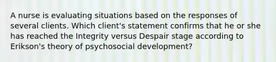 A nurse is evaluating situations based on the responses of several clients. Which client's statement confirms that he or she has reached the Integrity versus Despair stage according to Erikson's theory of psychosocial development?