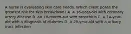 A nurse is evaluating skin care needs. Which client poses the greatest risk for skin​ breakdown? A. A​ 36-year-old with coronary artery disease B. An​ 18-month-old with bronchitis C. A​ 74-year-old with a diagnosis of diabetes D. A​ 20-year-old with a urinary tract infection