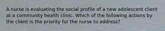 A nurse is evaluating the social profile of a new adolescent client at a community health clinic. Which of the following actions by the client is the priority for the nurse to address?